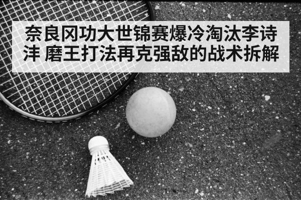 奈良冈功大世锦赛爆冷淘汰李诗沣 磨王打法再克强敌的战术拆解