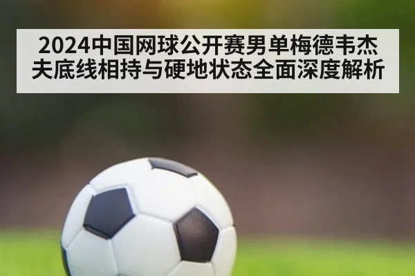 2024中国网球公开赛男单梅德韦杰夫底线相持与硬地状态全面深度解析